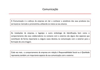 Comunicação



A Comunicação é o esforço da empresa em dar a conhecer a existência dos seus produtos (ou
serviços) ao mercado e promovê-los, utilizando os meios ao seu alcance.



As instalações da empresa, o logotipo e outra simbologia de identificação, bem como o
comportamento dos seus colaboradores no contacto com o exterior, são alguns dos aspectos que
contribuem de forma importante e, nalguns casos decisiva, na comunicação com o exterior para a
formação de uma imagem.




Cada vez mais, o comportamento da empresa em relação à Responsabilidade Social ou à Qualidade
representa, também, um importante aspecto da sua comunicação com o exterior.
 