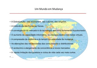 Um Mundo em Mudança



• A Globalização - das economias, das culturas, das religiões.

• A irrelevância das fronteiras físicas.

• A convergência do mercado e da tecnologia, elemento fortemente impulsionador.

• O aumento da capacidade informática, da interactividade e das redes virtuais.

• A compressão da distância e do tempo e a velocidade da mudança.

• As alterações das necessidades dos consumidores e distribuidores.

• O acréscimo e alargamento da concorrência a novos mercados.

• A rápida imitação dos produtos e ciclos de vida cada vez mais curtos.

• …
 