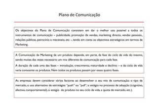 Plano de Comunicação


Os objectivos do Plano de Comunicação consistem em dar o melhor uso possível a todos os
instrumentos de comunicação – publicidade, promoção de vendas, marketing directo, vendas pessoais,,
relações públicas, patrocínio e mecenato, etc. -, tendo em conta os objectivos estratégicos em termos de
Marketing.


A Comunicação de Marketing de um produto depende, em parte, da fase do ciclo de vida do mesmo,
sendo muitas das vezes necessário um mix diferente de comunicação para cada fase.
A duração de cada uma das fases – introdução, crescimento, maturidade e declínio – e do ciclo de vida
varia consoante os produtos. Nem todos os produtos passam por essas quatro fases.


As empresas devem considerar vários factores ao desenvolver o seu mix de comunicação: o tipo de
mercado, o uso alternativo de estratégias “push” ou “pull”, o estágio no processo de adopção (cognitivo,
afectivo, comportamental), o estágio do produto no seu ciclo de vida, a quota de mercado, etc.).
 