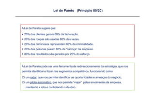 Lei de Pareto (Princípio 80/20)




A Lei de Pareto sugere que:

 20% dos clientes geram 80% da facturação.
 20% das roupas são usadas 80% das vezes.
 20% dos criminosos representam 80% da criminalidade.
 20% das pessoas puxam 80% da “carroça” da empresa.
 80% dos resultados são gerados por 20% do esforço.



A Lei de Pareto pode ser uma ferramenta de redireccionamento da estratégia, que nos
permita identificar e focar nos segmentos competitivos, funcionando como

 um radar, que nos permite identificar as oportunidades e ameaças do negócio;
 um piloto automático, que nos permite “viajar” pelas envolventes da empresa,
   mantendo a rota e controlando o destino.
 