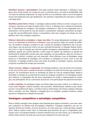 Identificar ameaças e oportunidades. Esta etapa continua sendo importante. A diferença é que,
agora, dá-se muita atenção aos eventos de curto e curtíssimo prazo, em razão da instabilidade cada
vez maior do ambiente empresarial. Se surgir um fato novo no ambiente, todos os níveis da empresa
devem estar preparados para agir rapidamente. Isso aumenta a importância do curto prazo e diminui
a do longo prazo.
Identificar pontos fortes e fracos. A estratégia moderna prefere utilizar os termos vantagem e des-
vantagem competitiva em lugar de pontos fortes e fracos. A diferença não é somente de terminolo-
gia. A identificação de vantagens e desvantagens competitivas é feita (a) em comparação com os
concorrentes e (b) do ponto de vista dos clientes e consumidores. Qualquer característica da empre-
sa que não seja percebida pelos clientes e consumidores como uma vantagem em relação aos com-
petidores não é uma vantagem competitiva.
Elaborar alternativas estratégicas e eleger uma delas. No antigo planejamento estratégico, pen-
sava-se na elaboração de alternativas estratégicas como um processo lógico de solução de proble-
mas. Na moderna estratégia, reconhece-se que a criação de estratégias competitivas não é um pro-
cesso lógico, mas um processo criativo em que a principal ferramenta é a chamada intuição intelec-
tual. Esse é o tipo de intuição que intervém quando enxergamos repentinamente a solução de um
problema, quando um cientista descobre a teoria capaz de explicar um fenômeno ou quando um
profissional de publicidade concebe, para uma campanha, um tema poderoso capaz de convencer o
consumidor a preferir o produto que será anunciado. Outra diferença é que na abordagem antiga
passava-se à formulação de estratégias sem considerar as estratégias em curso, como se elas não
existissem. A estratégia moderna toma como ponto de partida as estratégias vigentes, procurando
corrigi-las ou melhorá-las sempre que necessário.
Alocar recursos e adaptar a organização. Na estratégia moderna, a taxa de retorno do investimen-
to não serve de base para a tomada de decisões estratégicas em razão da incerteza que caracteriza o
processo. Os investimentos devem ser analisados do ponto de vista da competitividade, dando-se
prioridade à avaliação de seu potencial de criação de vantagem competitiva. Na abordagem estraté-
gica moderna, os empregados não são meros espectadores da criação e implementação de estraté-
gias, mas participantes ativos e conscientes do processo. Essa participação tem potencial motivador.
Avaliar resultados. Na abordagem antiga, esta última etapa servia para verificar se os objetivos es-
tavam sendo atingidos e efetuar correções, caso necessário. Modernamente, sabendo-se que estraté-
gia não é um problema de lógica, o feedback torna-se inútil porque não fornece qualquer indicação
sobre a correção a ser feita. Ademais, a estratégia deve ser corrigida a qualquer momento, sempre
que houver mudança nas condições de mercado.
Vantagem competitiva e estratégia competitiva
Pode-se definir estratégia como qualquer ação planejada pela empresa destinada a criar uma vanta-
gem competitiva ou eliminar uma desvantagem competitiva. Vantagem competitiva, por sua vez,
significa oferecer aos clientes, de forma duradoura, um valor maior que o oferecido pelos competi-
dores. Pode-se oferecer maior valor: a) oferecendo mais benefícios do que os competidores, pelo
mesmo custo; ou b) proporcionando os mesmos benefícios por um custo menor; ou c) ofertando be-
nefícios muito maiores, de modo que mais do que compensem um custo mais alto.3
 