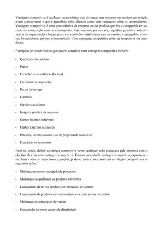 Vantagem competitiva é qualquer característica que distingue uma empresa ou produto em relação
a seus concorrentes e que é percebida pelos clientes como uma vantagem sobre os competidores.
Vantagem competitiva é uma característica da empresa ou do produto que faz a companhia ter su-
cesso na competição com os concorrentes. Esse sucesso, por sua vez, significa garantir a sobrevi-
vência da organização a longo prazo em condições satisfatórias para acionistas, empregados, clien-
tes, fornecedores, governo e comunidade. Uma vantagem competitiva pode ser temporária ou dura-
doura.
Exemplos de características que podem constituir uma vantagem competitiva incluem:
 Qualidade do produto
 Preço
 Características estéticas (beleza)
 Facilidade de aquisição
 Prazo de entrega
 Garantia
 Serviços ao cliente
 Imagem positiva da empresa
 Custos internos inferiores
 Custos externos inferiores
 Patentes, direitos autorais ou de propriedade industrial
 Funcionários talentosos
Pode-se, então, definir estratégia competitiva como qualquer ação planejada pela empresa com o
objetivo de criar uma vantagem competitiva. Dado o conceito de vantagem competitiva exposto aci-
ma, bem como os respectivos exemplos, pode-se listar como possíveis estratégias competitivas as
seguintes ações:
 Mudança ou nova concepção de processos
 Mudanças na qualidade de produtos existentes
 Lançamento de novos produtos em mercados existentes
 Lançamento de produtos revolucionários para criar novos mercados
 Mudanças de estratégias de vendas
 Concepção de novos canais de distribuição
 