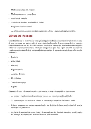  Mudanças estéticas em produtos
 Mudanças de preços em produtos
 Aumento de garantia
 Aumento ou melhoria de serviços ao cliente
 Pesquisa e desenvolvimento
 Aperfeiçoamento dos processos de recrutamento, seleção e treinamento de funcionários
Cultura de inovação
Considerando que os exemplos de estratégia competitiva oferecidos acima envolvem todas as áreas
de uma empresa e que a concepção de uma estratégia não resulta de um processo lógico, mas sim,
caracteriza-se como um ato de criatividade do estrategista, tem-se que uma empresa só conseguirá
sobreviver se criar continuamente estratégias competitivas para hoje e para amanhã. Sua sobrevi-
vência, portanto, dependerá da implantação de uma cultura de inovação, caracterizada pelos seguin-
tes valores:
 Iniciativa
 Criatividade
 Inovação
 Experimentação
 Assunção de riscos
 Flexibilidade
 Trabalho em equipe
 Rapidez
Os valores de uma cultura de inovação expressam-se pelas seguintes práticas, entre outras:
 As normas e regulamentos são escritos ou verbais, não exaustivos e não detalhados
 As comunicações são escritas ou verbais. A comunicação é vertical, horizontal e lateral
 Existem poucos cargos, cujas responsabilidades são definidas de forma ampla e flexível, ou seja,
os cargos são generalistas
 A relação de autoridade é menos rígida e descentralizada. Os funcionários podem ter vários che-
fes ao longo do tempo ou ter dois chefes em um dado momento
 