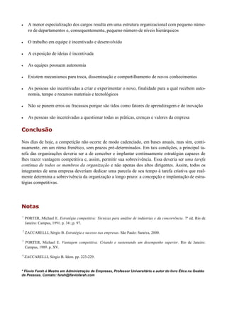  A menor especialização dos cargos resulta em uma estrutura organizacional com pequeno núme-
ro de departamentos e, consequentemente, pequeno número de níveis hierárquicos
 O trabalho em equipe é incentivado e desenvolvido
 A exposição de ideias é incentivada
 As equipes possuem autonomia
 Existem mecanismos para troca, disseminação e compartilhamento de novos conhecimentos
 As pessoas são incentivadas a criar e experimentar o novo, finalidade para a qual recebem auto-
nomia, tempo e recursos materiais e tecnológicos
 Não se punem erros ou fracassos porque são tidos como fatores de aprendizagem e de inovação
 As pessoas são incentivadas a questionar todas as práticas, crenças e valores da empresa
Conclusão
Nos dias de hoje, a competição não ocorre de modo cadenciado, em bases anuais, mas sim, conti-
nuamente, em um ritmo frenético, sem prazos pré-determinados. Em tais condições, a principal ta-
refa das organizações deveria ser a de conceber e implantar continuamente estratégias capazes de
lhes trazer vantagem competitiva e, assim, permitir sua sobrevivência. Essa deveria ser uma tarefa
contínua de todos os membros da organização e não apenas dos altos dirigentes. Assim, todos os
integrantes de uma empresa deveriam dedicar uma parcela de seu tempo à tarefa criativa que real-
mente determina a sobrevivência da organização a longo prazo: a concepção e implantação de estra-
tégias competitivas.
Notas
1
PORTER, Michael E. Estratégia competitiva: Técnicas para análise de indústrias e da concorrência. 7ª ed. Rio de
Janeiro: Campus, 1991. p. 34 ; p. 97.
2
ZACCARELLI, Sérgio B. Estratégia e sucesso nas empresas. São Paulo: Saraiva, 2000.
3
PORTER, Michael E. Vantagem competitiva: Criando e sustentando um desempenho superior. Rio de Janeiro:
Campus, 1989. p. XV.
4
ZACCARELLI, Sérgio B. Idem. pp. 223-229.
* Flavio Farah é Mestre em Administração de Empresas, Professor Universitário e autor do livro Ética na Gestão
de Pessoas. Contato: farah@flaviofarah.com
 