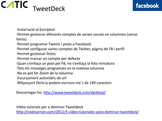 TweetDeck

·Instal·lació al Escriptori
·Permet gestionar diferents comptes de xarxes socials en columnes (sense
límits)
·Permet programar Tweets i posts a Facebook
·Permet configurar varies comptes de Twitter, pàgina de FB i perfil
·Permet gestionar llistes
·Permet marcar un compte per defecte
·Quan s’enllaça un post pel FB, no s’enllaça la foto miniatura
·Tots els missatges programats en la mateixa columna
·No es pot fer Zoom de la columna
·Escurçament automàtic de url
·Mitjançant Deck.ly podem escriure me´s de 140 caracters

Descarregar-ho: http://www.tweetdeck.com/desktop/


Vídeo tutorials per a dominar Tweetdeck
http://noelcarrion.com/2011/5-video-tutoriales-para-dominar-tweetdeck/
 