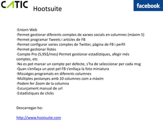 Hootsuite

·Entorn Web
·Permet gestionar diferents comptes de xarxes socials en columnes (màxim 5)
·Permet programar Tweets i articles de FB
·Permet configurar varies comptes de Twitter, pàgina de FB i perfil
·Permet gestionar llistes
·Compte Pro (5,95$/mes) Permet gestionar estadístiques, afegir més
comptes, etc.
·No es pot marcar un compte per defecte, s’ha de seleccionar per cada msg
·Quan s’enllaça un post pel FB s’enllaça la foto miniatura
·Missatges programats en diferents columnes
·Múltiples pestanyes amb 10 columnes com a màxim
·Podem fer Zoom de la columna
·Escurçament manual de url
·Estadístiques de clicks


Descarregar-ho:

http://www.hootsuite.com
 