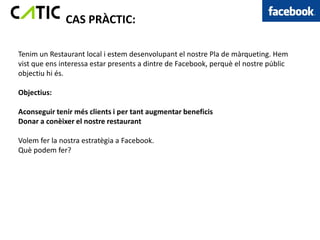 CAS PRÀCTIC:

Tenim un Restaurant local i estem desenvolupant el nostre Pla de màrqueting. Hem
vist que ens interessa estar presents a dintre de Facebook, perquè el nostre públic
objectiu hi és.

Objectius:

Aconseguir tenir més clients i per tant augmentar beneficis
Donar a conèixer el nostre restaurant

Volem fer la nostra estratègia a Facebook.
Què podem fer?
 