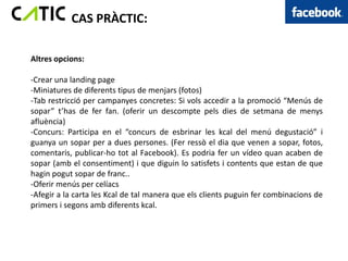CAS PRÀCTIC:

Altres opcions:

-Crear una landing page
-Miniatures de diferents tipus de menjars (fotos)
-Tab restricció per campanyes concretes: Si vols accedir a la promoció “Menús de
sopar” t’has de fer fan. (oferir un descompte pels dies de setmana de menys
afluència)
-Concurs: Participa en el “concurs de esbrinar les kcal del menú degustació” i
guanya un sopar per a dues persones. (Fer ressò el dia que venen a sopar, fotos,
comentaris, publicar-ho tot al Facebook). Es podria fer un vídeo quan acaben de
sopar (amb el consentiment) i que diguin lo satisfets i contents que estan de que
hagin pogut sopar de franc..
-Oferir menús per celíacs
-Afegir a la carta les Kcal de tal manera que els clients puguin fer combinacions de
primers i segons amb diferents kcal.
 