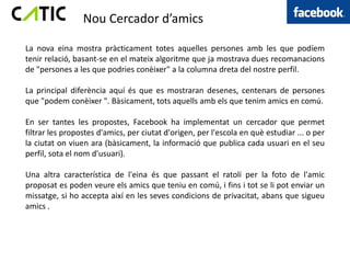 Nou Cercador d’amics

La nova eina mostra pràcticament totes aquelles persones amb les que podíem
tenir relació, basant-se en el mateix algoritme que ja mostrava dues recomanacions
de "persones a les que podries conèixer" a la columna dreta del nostre perfil.

La principal diferència aquí és que es mostraran desenes, centenars de persones
que "podem conèixer ". Bàsicament, tots aquells amb els que tenim amics en comú.

En ser tantes les propostes, Facebook ha implementat un cercador que permet
filtrar les propostes d'amics, per ciutat d'origen, per l'escola en què estudiar ... o per
la ciutat on viuen ara (bàsicament, la informació que publica cada usuari en el seu
perfil, sota el nom d'usuari).

Una altra característica de l'eina és que passant el ratolí per la foto de l'amic
proposat es poden veure els amics que teniu en comú, i fins i tot se li pot enviar un
missatge, si ho accepta així en les seves condicions de privacitat, abans que sigueu
amics .
 