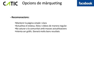 Opcions de màrqueting


- Recomanacions:

   •Mantenir la pàgina simple i clara
   •Actualitza el estatus, fotos i vídeos de manera regular.
   •No saturar a la comunitat amb masses actualitzacions
   •Intenta ser gràfic. Donarà molts bons resultats
 