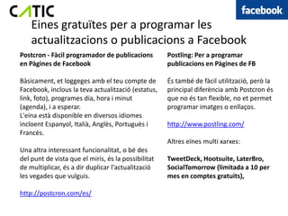 Eines gratuïtes per a programar les
    actualitzacions o publicacions a Facebook
Postcron - Fàcil programador de publicacions         Postling: Per a programar
en Pàgines de Facebook                               publicacions en Pàgines de FB

Bàsicament, et loggeges amb el teu compte de         És també de fàcil utilització, però la
Facebook, inclous la teva actualització (estatus,    principal diferència amb Postcron és
link, foto), programes dia, hora i minut             que no és tan flexible, no et permet
(agenda), i a esperar.                               programar imatges o enllaços.
L'eina està disponible en diversos idiomes
incloent Espanyol, Italià, Anglès, Portuguès i       http://www.postling.com/
Francès.
                                                     Altres eïnes multi xarxes:
Una altra interessant funcionalitat, o bé des
del punt de vista que el miris, és la possibilitat   TweetDeck, Hootsuite, LaterBro,
de multiplicar, és a dir duplicar l'actualització    SocialTomorrow (limitada a 10 per
les vegades que vulguis.                             mes en comptes gratuits),

http://postcron.com/es/
 