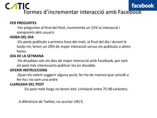 Formes d’incrementar interacció amb Facebook
-FER PREGUNTES
     -Fer preguntes al final del Post, incrementa un 15% la interacció i
     compromís dels usuaris
-HORA DEL DIA
     -Els posts publicats a primera hora del matí, al final del dia i durant la
     tarde-nit, tenen un 20% de major interacció versus els publicats a altres
     hores.
-DIA DE LA SETMANA
     -Els dissabtes són els dies de major interacció amb Facebook, per tant
     els post més interessants publicar-los en dissabte.
-OFERIR INSTRUCCIONS
     -Quan els volem suggerir alguna acció, fer-ho de manera que convidi a
     fer-ho i no com una ordre
-LLARGADA DEL POST
           Els post molt llargs no tenen èxit. Limitació entre 75-90 caràcters.


      A diferència de Twitter, no acurtar URL’S.
 