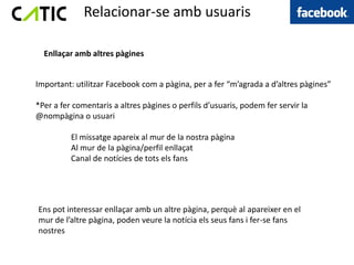Relacionar-se amb usuaris

  Enllaçar amb altres pàgines


Important: utilitzar Facebook com a pàgina, per a fer “m’agrada a d’altres pàgines”

*Per a fer comentaris a altres pàgines o perfils d’usuaris, podem fer servir la
@nompàgina o usuari

          El missatge apareix al mur de la nostra pàgina
          Al mur de la pàgina/perfil enllaçat
          Canal de notícies de tots els fans




Ens pot interessar enllaçar amb un altre pàgina, perquè al apareixer en el
mur de l’altre pàgina, poden veure la notícia els seus fans i fer-se fans
nostres
 