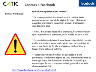 Concurs a Facebook
                         Què diuen aquestes noves normes?
Revisar Normativa!
                         *Facebook prohibeix terminantment la realització de
                         promocions en el mur de la pàgina de fans, i obliga que
                         aquestes promocions es realitzin a través d'aplicacions
                         creades per a això.

                         *A més, dins de les bases de la promoció, haurem d'indicar
                         que Facebook no la patrocina, avala ni està associat a ella.

                         *Està prohibit també condicionar la participació dels usuaris
                         en les promocions a que pugin algun tipus de contingut al
                         mur o que hagin de fer clic a m'agrada, tot ha d'anar a
                         través d'una aplicació externa.

                         *Facebook prohibeix notificar els guanyadors d'una
                         promoció a través de la pàgina de fans. El que hem de fer és
                         emmagatzemar la informació a través de l'aplicació que
                         muntem per fer-ho i contactar amb el guanyador a través
                         de correu electrònic.
      http://www.facebook.com/terms.php?ref=pf
 