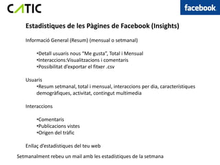 Estadistiques de les Pàgines de Facebook (Insights)
   Informació General (Resum) (mensual o setmanal)

        •Detall usuaris nous “Me gusta”, Total i Mensual
        •Interaccions:Visualitzacions i comentaris
        •Possibilitat d’exportar el fitxer .csv

   Usuaris
       •Resum setmanal, total i mensual, interaccions per dia, característiques
       demogràfiques, activitat, contingut multimedia

   Interaccions

        •Comentaris
        •Publicacions vistes
        •Origen del tràfic

   Enllaç d’estadístiques del teu web
Setmanalment rebeu un mail amb les estadístiques de la setmana
 