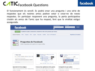 Facebook Questions
El funcionament és senzill. Es podrà crear una pregunta i una sèrie de
respostes que els nostres amics podran votar o crear-ne de noves
respostes. En participar responent una pregunta, la porta participativa
s'estén als amics de l'amic que ha respost, fent que la viralitat estigui
assegurada.
 
