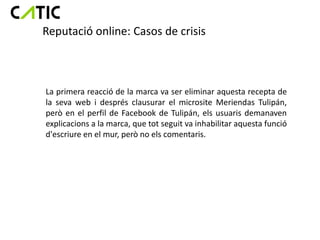 Reputació online: Casos de crisis



La primera reacció de la marca va ser eliminar aquesta recepta de
la seva web i després clausurar el microsite Meriendas Tulipán,
però en el perfil de Facebook de Tulipán, els usuaris demanaven
explicacions a la marca, que tot seguit va inhabilitar aquesta funció
d'escriure en el mur, però no els comentaris.
 