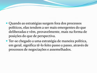  Quando as estratégias surgem fora dos processos
  políticos, elas tendem a ser mais emergentes do que
  deliberadas e vêm, provavelmente, mais na forma de
  posições do que de perspectiva.
 Ter-se chegado a uma estratégia de maneira política,
  em geral, significa tê-lo feito passo a passo, através de
  processos de negociações e assemelhados.
 