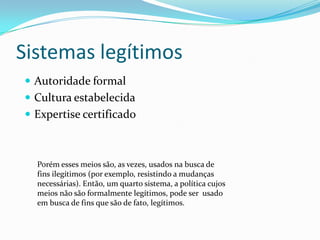 Sistemas legítimos
 Autoridade formal
 Cultura estabelecida
 Expertise certificado



  Porém esses meios são, as vezes, usados na busca de
  fins ilegítimos (por exemplo, resistindo a mudanças
  necessárias). Então, um quarto sistema, a política cujos
  meios não são formalmente legítimos, pode ser usado
  em busca de fins que são de fato, legítimos.
 