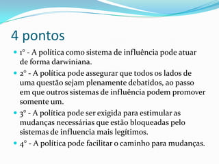 4 pontos
 1° - A política como sistema de influência pode atuar
  de forma darwiniana.
 2° - A política pode assegurar que todos os lados de
  uma questão sejam plenamente debatidos, ao passo
  em que outros sistemas de influência podem promover
  somente um.
 3° - A política pode ser exigida para estimular as
  mudanças necessárias que estão bloqueadas pelo
  sistemas de influencia mais legítimos.
 4° - A política pode facilitar o caminho para mudanças.
 