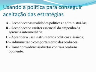 Usando a política para conseguir
aceitação das estratégias
 A – Reconhecer as realidades políticas e administrá-las;
 B – Reconhecer o caráter essencial do empenho da
   gerência intermediária;
 C – Aprender a usar instrumentos políticos clássicos;
 D – Administrar o comportamento das coalizões;
 E – Tomar providências diretas contra a coalizão
   oponente.
 