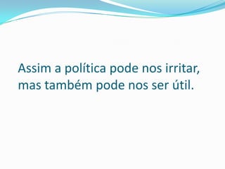 Assim a política pode nos irritar,
mas também pode nos ser útil.
 