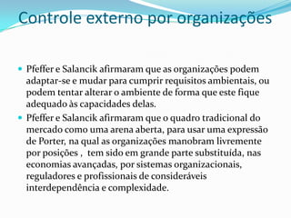 Controle externo por organizações

 Pfeffer e Salancik afirmaram que as organizações podem
  adaptar-se e mudar para cumprir requisitos ambientais, ou
  podem tentar alterar o ambiente de forma que este fique
  adequado às capacidades delas.
 Pfeffer e Salancik afirmaram que o quadro tradicional do
  mercado como uma arena aberta, para usar uma expressão
  de Porter, na qual as organizações manobram livremente
  por posições , tem sido em grande parte substituída, nas
  economias avançadas, por sistemas organizacionais,
  reguladores e profissionais de consideráveis
  interdependência e complexidade.
 