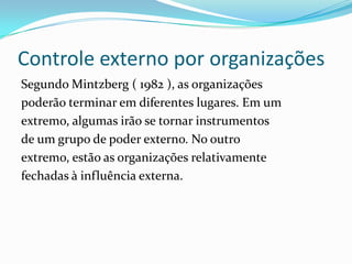 Controle externo por organizações
Segundo Mintzberg ( 1982 ), as organizações
poderão terminar em diferentes lugares. Em um
extremo, algumas irão se tornar instrumentos
de um grupo de poder externo. No outro
extremo, estão as organizações relativamente
fechadas à influência externa.
 
