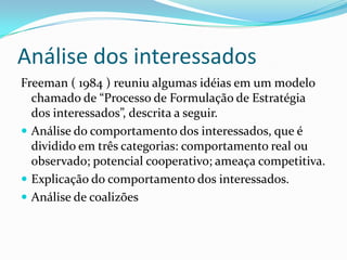 Análise dos interessados
Freeman ( 1984 ) reuniu algumas idéias em um modelo
  chamado de “Processo de Formulação de Estratégia
  dos interessados”, descrita a seguir.
 Análise do comportamento dos interessados, que é
  dividido em três categorias: comportamento real ou
  observado; potencial cooperativo; ameaça competitiva.
 Explicação do comportamento dos interessados.
 Análise de coalizões
 