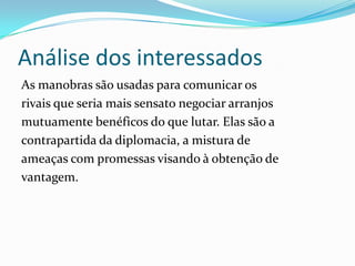 Análise dos interessados
As manobras são usadas para comunicar os
rivais que seria mais sensato negociar arranjos
mutuamente benéficos do que lutar. Elas são a
contrapartida da diplomacia, a mistura de
ameaças com promessas visando à obtenção de
vantagem.
 