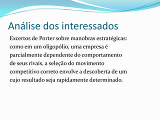 Análise dos interessados
Excertos de Porter sobre manobras estratégicas:
como em um oligopólio, uma empresa é
parcialmente dependente do comportamento
de seus rivais, a seleção do movimento
competitivo correto envolve a descoberta de um
cujo resultado seja rapidamente determinado.
 