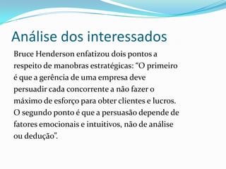 Análise dos interessados
Bruce Henderson enfatizou dois pontos a
respeito de manobras estratégicas: “O primeiro
é que a gerência de uma empresa deve
persuadir cada concorrente a não fazer o
máximo de esforço para obter clientes e lucros.
O segundo ponto é que a persuasão depende de
fatores emocionais e intuitivos, não de análise
ou dedução”.
 