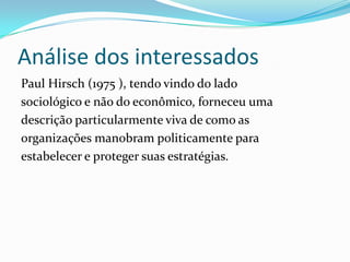 Análise dos interessados
Paul Hirsch (1975 ), tendo vindo do lado
sociológico e não do econômico, forneceu uma
descrição particularmente viva de como as
organizações manobram politicamente para
estabelecer e proteger suas estratégias.
 