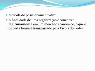 A escola do posicionamento diz:
 A finalidade de uma organização é concorrer
 legitimamente em um mercado econômico, o que é
 de certa forma é transpassado pela Escola do Poder.
 