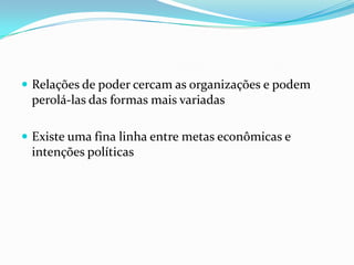  Relações de poder cercam as organizações e podem
 perolá-las das formas mais variadas

 Existe uma fina linha entre metas econômicas e
 intenções políticas
 