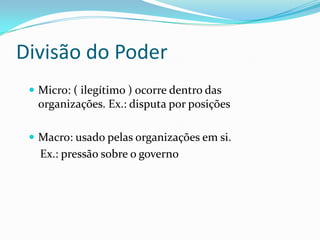Divisão do Poder
  Micro: ( ilegítimo ) ocorre dentro das
  organizações. Ex.: disputa por posições

  Macro: usado pelas organizações em si.
   Ex.: pressão sobre o governo
 