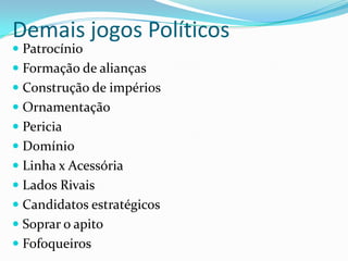 Demais jogos Políticos
 Patrocínio
 Formação de alianças
 Construção de impérios
 Ornamentação
 Pericia
 Domínio
 Linha x Acessória
 Lados Rivais
 Candidatos estratégicos
 Soprar o apito
 Fofoqueiros
 