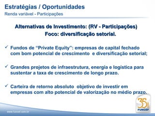 Estratégias / Oportunidades
Renda variável - Participações

     Alternativas de Investimento: (RV - Participações)
                 Foco: diversificação setorial.

 Fundos de “Private Equity”: empresas de capital fechado
  com bom potencial de crescimento e diversificação setorial;

 Grandes projetos de infraestrutura, energia e logística para
  sustentar a taxa de crescimento de longo prazo.

 Carteira de retorno absoluto objetivo de investir em
  empresas com alto potencial de valorização no médio prazo.
 