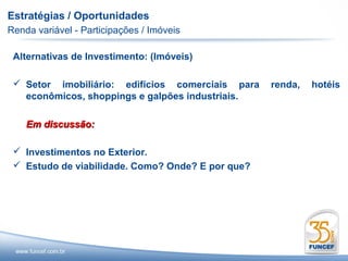 Estratégias / Oportunidades
Renda variável - Participações / Imóveis

 Alternativas de Investimento: (Imóveis)

  Setor imobiliário: edifícios comerciais para    renda,   hotéis
   econômicos, shoppings e galpões industriais.

    Em discussão:

  Investimentos no Exterior.
  Estudo de viabilidade. Como? Onde? E por que?
 