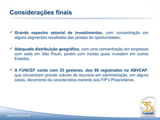 Considerações finais


 Grande espectro setorial de investimentos, com concentração em
  alguns segmentos resultados das janelas de oportunidades;

 Adequada distribuição geográfica, com uma concentração em empresas
  com sede em São Paulo, porém com muitas quais investem em outros
  Estados.

 A FUNCEF conta com 23 gestores, dos 86 registrados na ABVCAP,
  que concentram grande volume de recursos em administração, em alguns
  casos, decorrente da característica inerente aos FIP’s Proprietários.
 