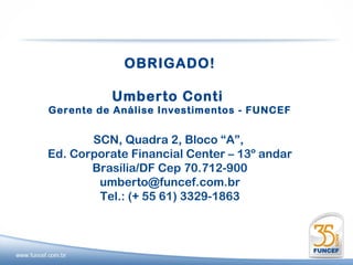 OBRIGADO!

           Umberto Conti
Gerente de Análise Investimentos - FUNCEF


       SCN, Quadra 2, Bloco “A”,
Ed. Corporate Financial Center – 13º andar
       Brasília/DF Cep 70.712-900
        umberto@funcef.com.br
        Tel.: (+ 55 61) 3329-1863
 