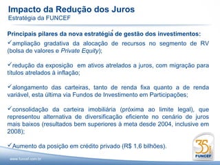 Impacto da Redução dos Juros
Estratégia da FUNCEF
                                    .
Principais pilares da nova estratégia de gestão dos investimentos:
ampliação gradativa da alocação de recursos no segmento de RV
(bolsa de valores e Private Equity);

redução da exposição em ativos atrelados a juros, com migração para
títulos atrelados à inflação;

alongamento das carteiras, tanto de renda fixa quanto a de renda
variável, esta última via Fundos de Investimento em Participações;

consolidação da carteira imobiliária (próxima ao limite legal), que
representou alternativa de diversificação eficiente no cenário de juros
mais baixos (resultados bem superiores à meta desde 2004, inclusive em
2008);

Aumento da posição em crédito privado (R$ 1,6 bilhões).
 