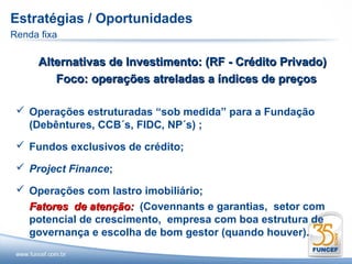 Estratégias / Oportunidades
Renda fixa

     Alternativas de Investimento: (RF - Crédito Privado)
        Foco: operações atreladas a índices de preços

  Operações estruturadas “sob medida” para a Fundação
   (Debêntures, CCB´s, FIDC, NP´s) ;
  Fundos exclusivos de crédito;

  Project Finance;

  Operações com lastro imobiliário;
   Fatores de atenção: (Covennants e garantias, setor com
   potencial de crescimento, empresa com boa estrutura de
   governança e escolha de bom gestor (quando houver).
 