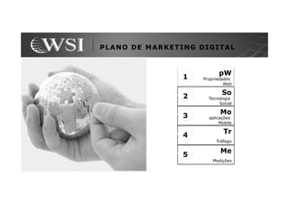 PLANO DE MARKETING DIGITAL


                          pW
                1   Propriedades
                             Web

                            So
                2     Tecnologia
                           Social

                           Mo
                3     aplicações
                           Mobile

                             Tr
                4
                         Tráfego

                           Me
                5
                       Medições
 