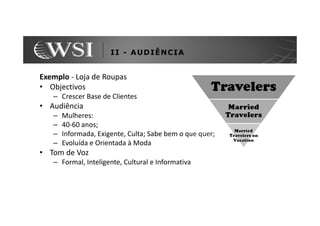 II - AUDIÊNCIA


Exemplo - Loja de Roupas
• Objectivos
   – Crescer Base de Clientes
• Audiência
   –   Mulheres:
   –   40-60 anos;
   –   Informada, Exigente, Culta; Sabe bem o que quer;
   –   Evoluída e Orientada à Moda
• Tom de Voz
   – Formal, Inteligente, Cultural e Informativa
 