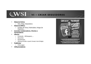 VI – CRIAR SEGUIDORES


•   Material Online
     –   Sites, Blogs, Newsletters
•   Material Offline
     –   Cartões de Visita, Publicidade, Artigos de
         Imprensa, …
•   Convidar Colaboradores, Clientes e
    Fornecedores
•   Ofertas
     –   Conteúdo – Whitepapers, ...
     –   Descontos
     –   Passatempos
     –   Ofereça brindes a quem trouxer mais Amigos
•   Publicitar
     –   Clicks pagos
•   Influenciadores
 