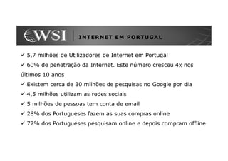 INTERNET EM PORTUGAL


  5,7 milhões de Utilizadores de Internet em Portugal
  60% de penetração da Internet. Este número cresceu 4x nos
últimos 10 anos
  Existem cerca de 30 milhões de pesquisas no Google por dia
  4,5 milhões utilizam as redes sociais
  5 milhões de pessoas tem conta de email
  28% dos Portugueses fazem as suas compras online
  72% dos Portugueses pesquisam online e depois compram offline
 