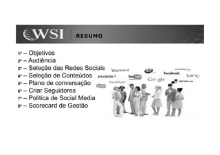 RESUMO


1º – Objetivos
2º – Audiência
3º – Seleção das Redes Sociais
4º – Seleção de Conteúdos
5º – Plano de conversação
6º – Criar Seguidores
7º – Politica de Social Media
8º – Scorecard de Gestão
 