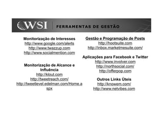 FERRAMENTAS DE GESTÃO


   Monitorização de Interesses          Gestão e Programação de Posts
   http://www.google.com/alerts                  http://hootsuite.com
      http://www.twazzup.com             http://inbox.marketmesuite.com/
   http://www.socialmention.com
                                       Aplicações para Facebook e Twitter
                                             http://www.involver.com
     Monitorização de Alcance e               http://northsocial.com/
                Influência                      http://offerpop.com
             http://klout.com
         http://tweetreach.com/               Outros Links Úteis
http://tweetlevel.edelman.com/Home.a           http://knowem.com/
                    spx                     http://www.netvibes.com
 