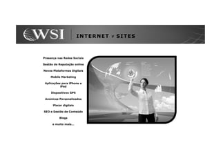 INTERNET ≠ SITES



Presença nas Redes Sociais

Gestão de Reputação online

Novas Plataformas Digitais

    Mobile Marketing

 Aplicações para iPhone e
           iPad

     Dispositivos GPS

 Anúnicos Personalizados

      Placar digitais

SEO e Gestão de Conteúdo

          Blogs

      e muito mais...
 